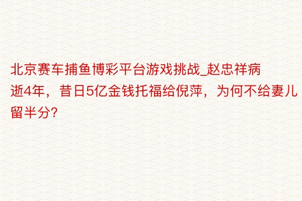 北京赛车捕鱼博彩平台游戏挑战_赵忠祥病逝4年，昔日5亿金钱托福给倪萍，为何不给妻儿留半分？