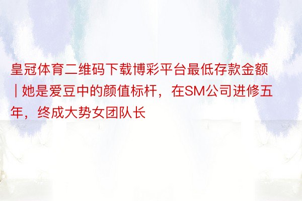皇冠体育二维码下载博彩平台最低存款金额 | 她是爱豆中的颜值标杆，在SM公司进修五年，终成大势女团队长