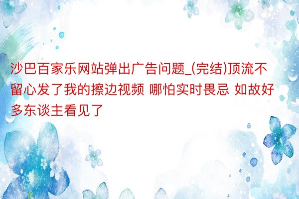 沙巴百家乐网站弹出广告问题_(完结)顶流不留心发了我的擦边视频 哪怕实时畏忌 如故好多东谈主看见了