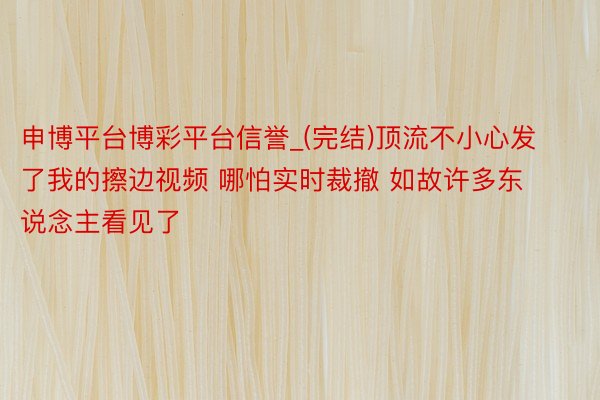 申博平台博彩平台信誉_(完结)顶流不小心发了我的擦边视频 哪怕实时裁撤 如故许多东说念主看见了