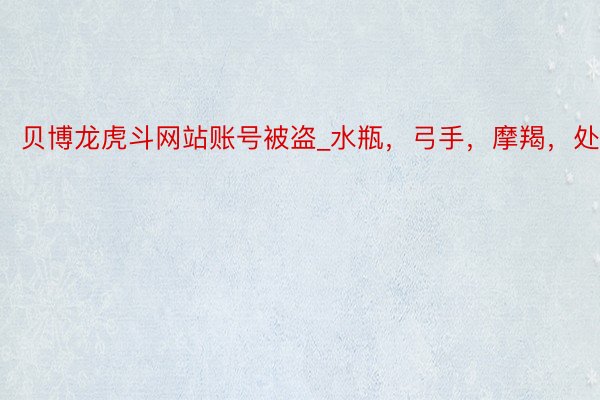 贝博龙虎斗网站账号被盗_水瓶，弓手，摩羯，处女