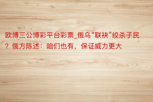 欧博三公博彩平台彩票_俄乌“联袂”绞杀子民？俄方陈述：咱们也有，保证威力更大