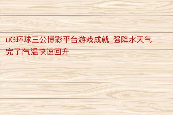 uG环球三公博彩平台游戏成就_强降水天气完了|气温快速回升