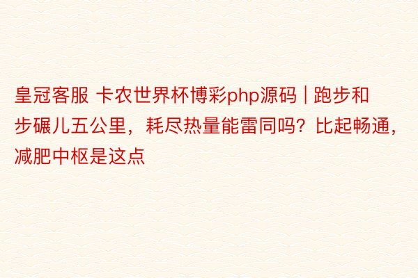 皇冠客服 卡农世界杯博彩php源码 | 跑步和步碾儿五公里，耗尽热量能雷同吗？比起畅通，减肥中枢是这点