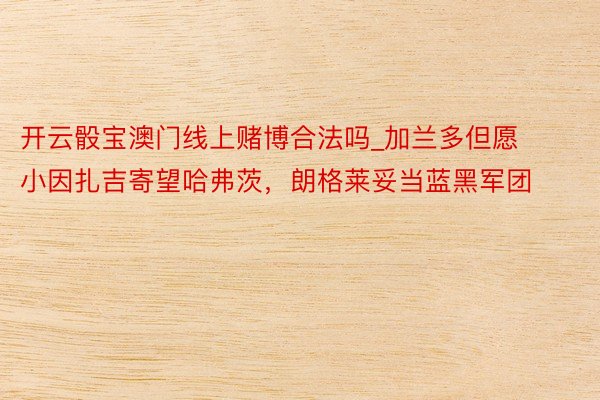 开云骰宝澳门线上赌博合法吗_加兰多但愿小因扎吉寄望哈弗茨，朗格莱妥当蓝黑军团