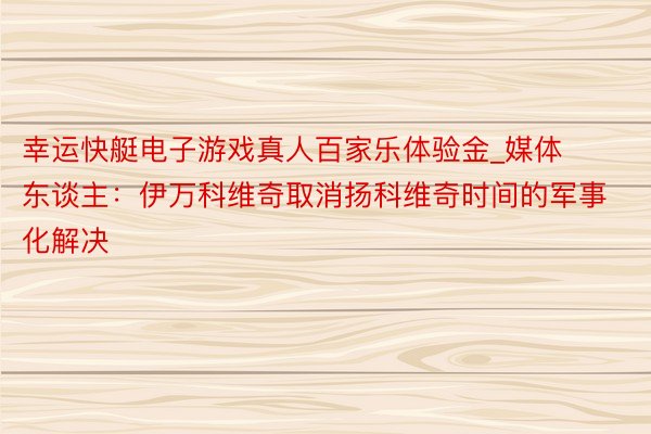 幸运快艇电子游戏真人百家乐体验金_媒体东谈主：伊万科维奇取消扬科维奇时间的军事化解决