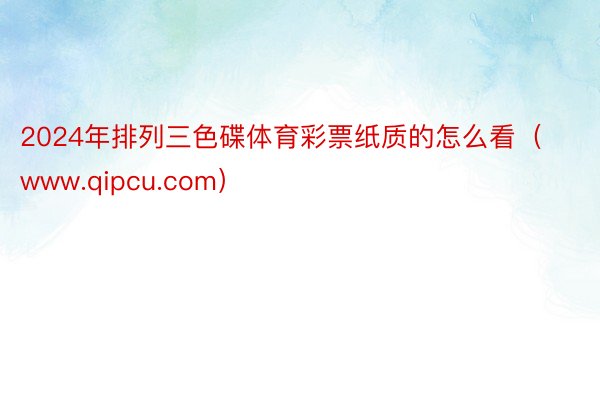2024年排列三色碟体育彩票纸质的怎么看（www.qipcu.com）