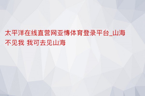 太平洋在线直营网亚慱体育登录平台_山海不见我 我可去见山海