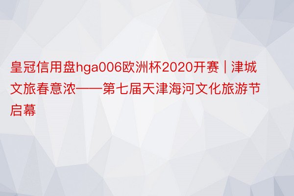 皇冠信用盘hga006欧洲杯2020开赛 | 津城文旅春意浓——第七届天津海河文化旅游节启幕