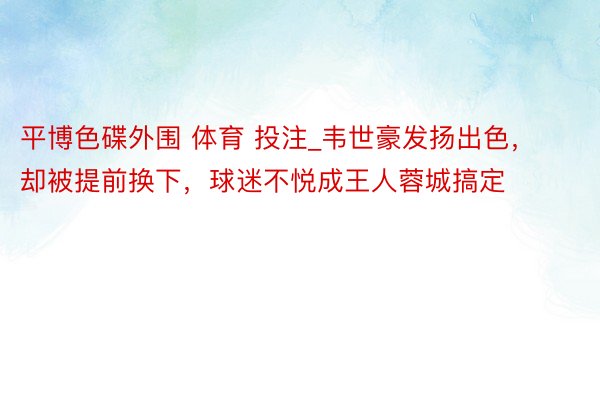 平博色碟外围 体育 投注_韦世豪发扬出色，却被提前换下，球迷不悦成王人蓉城搞定