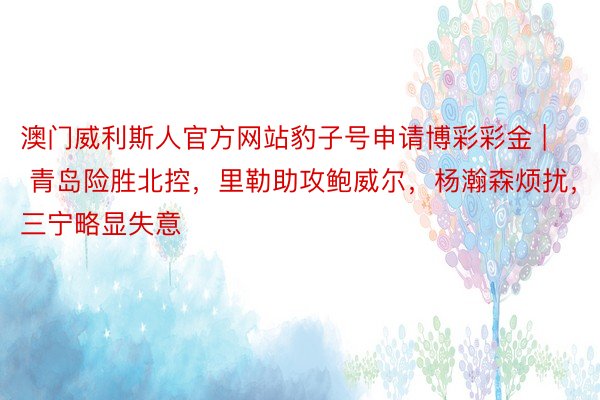 澳门威利斯人官方网站豹子号申请博彩彩金 | 青岛险胜北控，里勒助攻鲍威尔，杨瀚森烦扰，三宁略显失意