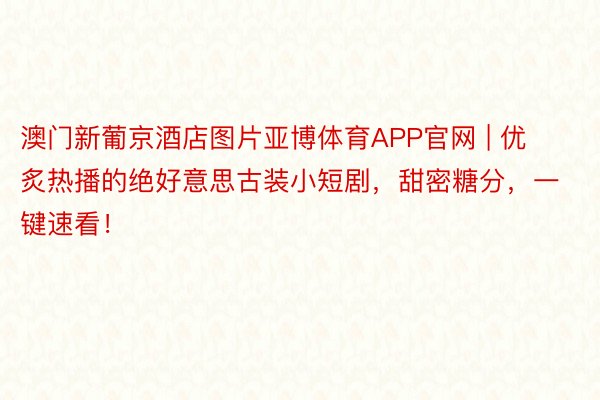 澳门新葡京酒店图片亚博体育APP官网 | 优炙热播的绝好意思古装小短剧，甜密糖分，一键速看！