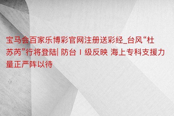 宝马会百家乐博彩官网注册送彩经_台风“杜苏芮”行将登陆| 防台Ⅰ级反映 海上专科支援力量正严阵以待