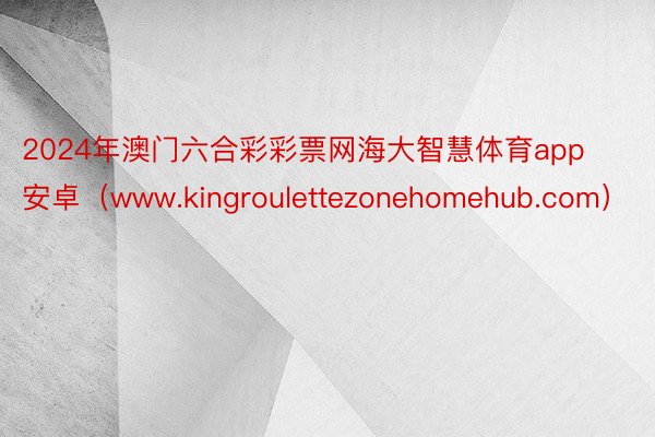 2024年澳门六合彩彩票网海大智慧体育app安卓（www.kingroulettezonehomehub.com）