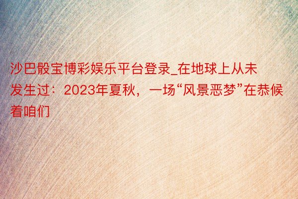 沙巴骰宝博彩娱乐平台登录_在地球上从未发生过：2023年夏秋，一场“风景恶梦”在恭候着咱们