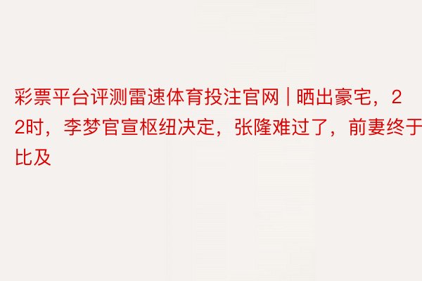 彩票平台评测雷速体育投注官网 | 晒出豪宅，22时，李梦官宣枢纽决定，张隆难过了，前妻终于比及