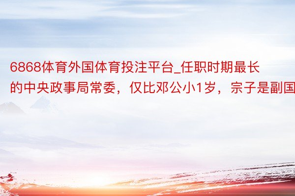 6868体育外国体育投注平台_任职时期最长的中央政事局常委，仅比邓公小1岁，宗子是副国级