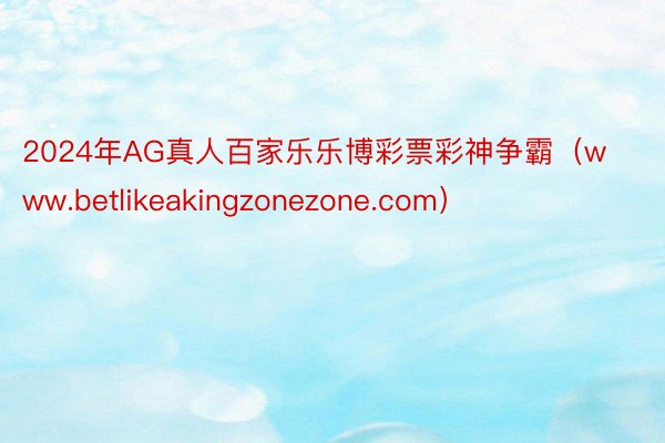 2024年AG真人百家乐乐博彩票彩神争霸（www.betlikeakingzonezone.com）