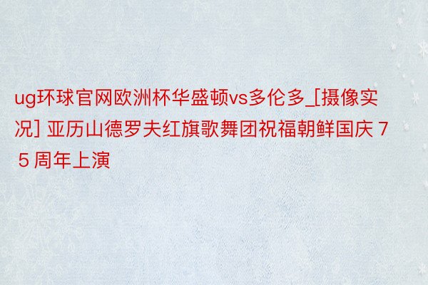 ug环球官网欧洲杯华盛顿vs多伦多_[摄像实况] 亚历山德罗夫红旗歌舞团祝福朝鲜国庆７５周年上演