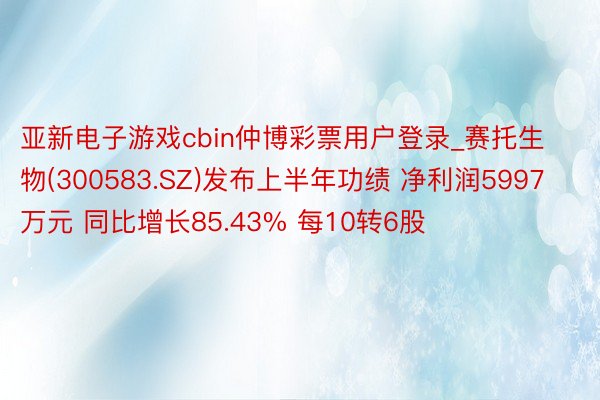 亚新电子游戏cbin仲博彩票用户登录_赛托生物(300583.SZ)发布上半年功绩 净利润5997万元 同比增长85.43% 每10转6股