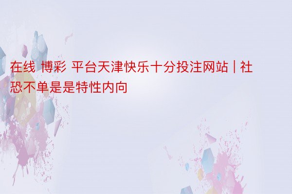 在线 博彩 平台天津快乐十分投注网站 | 社恐不单是是特性内向