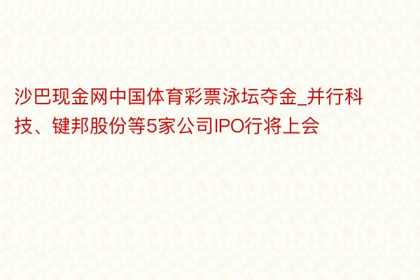 沙巴现金网中国体育彩票泳坛夺金_并行科技、键邦股份等5家公司IPO行将上会
