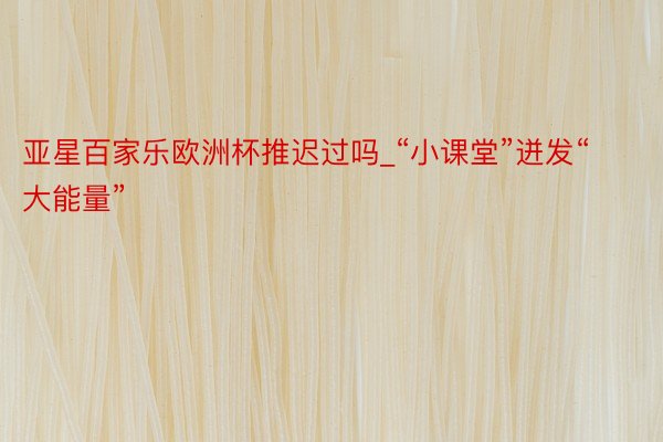 亚星百家乐欧洲杯推迟过吗_“小课堂”迸发“大能量”