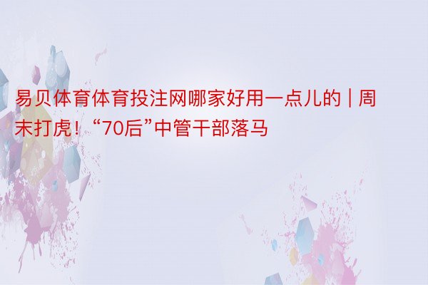 易贝体育体育投注网哪家好用一点儿的 | 周末打虎！“70后”中管干部落马
