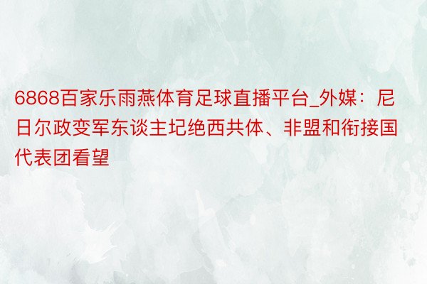 6868百家乐雨燕体育足球直播平台_外媒：尼日尔政变军东谈主圮绝西共体、非盟和衔接国代表团看望