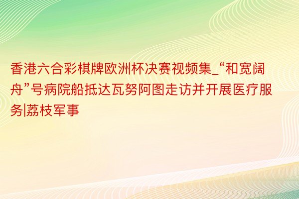 香港六合彩棋牌欧洲杯决赛视频集_“和宽阔舟”号病院船抵达瓦努阿图走访并开展医疗服务|荔枝军事