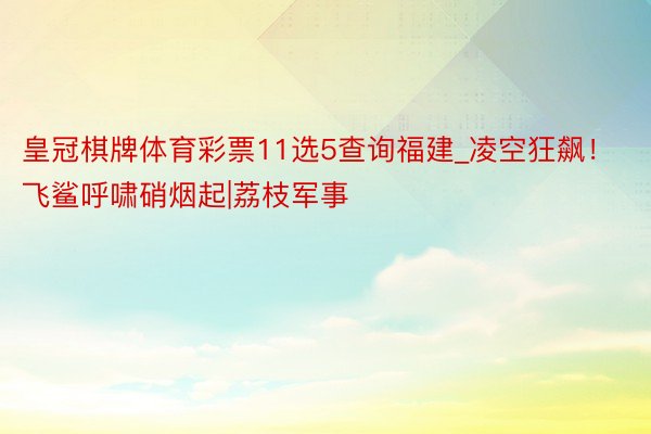 皇冠棋牌体育彩票11选5查询福建_凌空狂飙！飞鲨呼啸硝烟起|荔枝军事