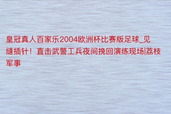 皇冠真人百家乐2004欧洲杯比赛版足球_见缝插针！直击武警工兵夜间挽回演练现场|荔枝军事