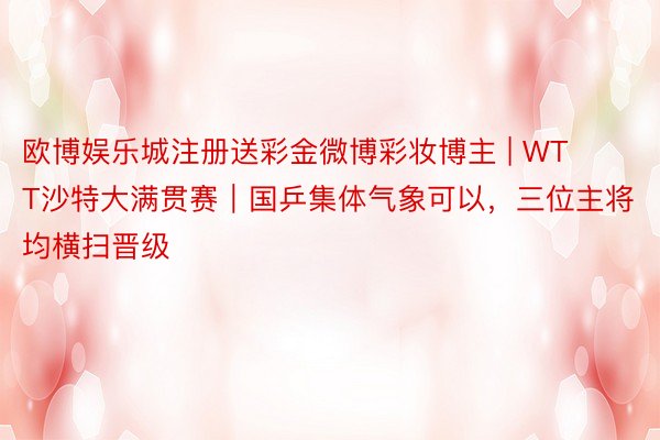 欧博娱乐城注册送彩金微博彩妆博主 | WTT沙特大满贯赛｜国乒集体气象可以，三位主将均横扫晋级