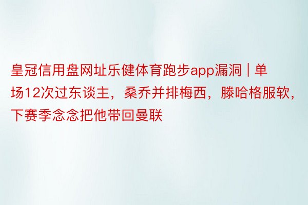 皇冠信用盘网址乐健体育跑步app漏洞 | 单场12次过东谈主，桑乔并排梅西，滕哈格服软，下赛季念念把他带回曼联