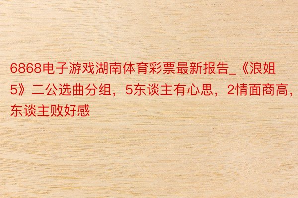 6868电子游戏湖南体育彩票最新报告_《浪姐5》二公选曲分组，5东谈主有心思，2情面商高，2东谈主败好感