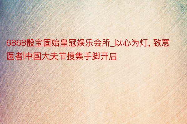 6868骰宝固始皇冠娱乐会所_以心为灯, 致意医者|中国大夫节搜集手脚开启