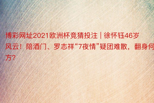 博彩网址2021欧洲杯竞猜投注 | 徐怀钰46岁风云！陪酒门、罗志祥“7夜情”疑团难散，翻身何方？