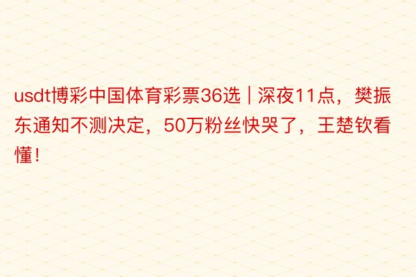 usdt博彩中国体育彩票36选 | 深夜11点，樊振东通知不测决定，50万粉丝快哭了，王楚钦看懂！
