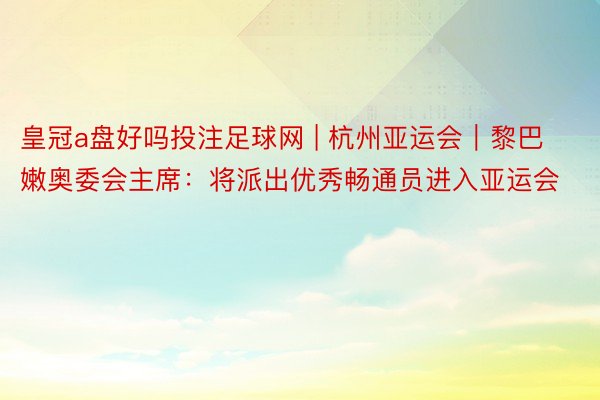 皇冠a盘好吗投注足球网 | 杭州亚运会｜黎巴嫩奥委会主席：将派出优秀畅通员进入亚运会